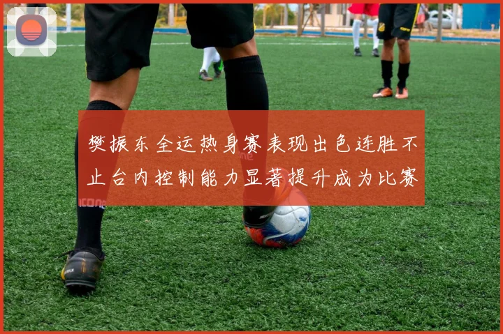 樊振东全运热身赛表现出色连胜不止台内控制能力显著提升成为比赛亮点