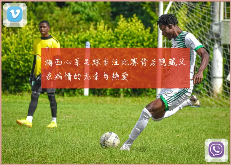 梅西心系足球专注比赛背后隐藏父亲病情的无奈与热爱