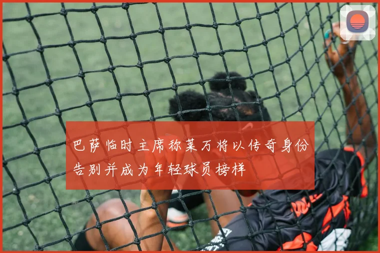 巴萨临时主席称莱万将以传奇身份告别并成为年轻球员榜样