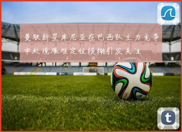 曼联新星库尼亚在巴西队主力竞争中处境艰难定位模糊引发关注