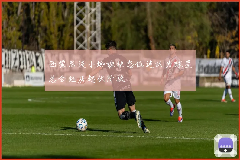 西蒙尼谈小蜘蛛状态低迷认为球星总会经历起伏阶段