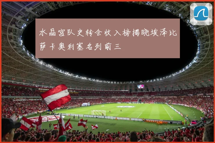 水晶宫队史转会收入榜揭晓埃泽比萨卡奥利塞名列前三