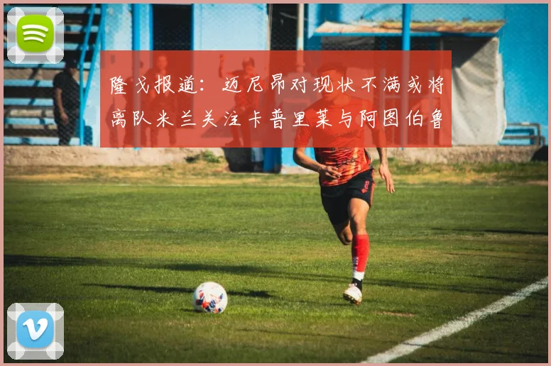 隆戈报道：迈尼昂对现状不满或将离队米兰关注卡普里莱与阿图伯鲁转会动态