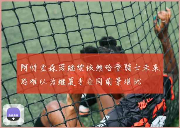 阿特金森若继续依赖哈登骑士未来恐难以为继夏季合同前景堪忧