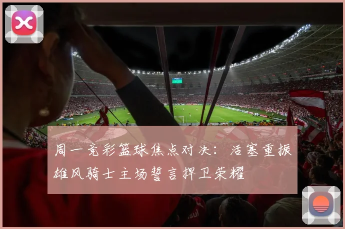 周一竞彩篮球焦点对决：活塞重振雄风骑士主场誓言捍卫荣耀