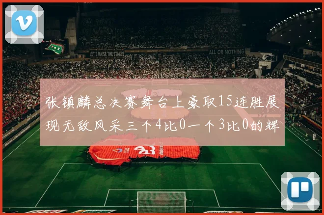 张镇麟总决赛舞台上豪取15连胜展现无敌风采三个4比0一个3比0的辉煌战绩