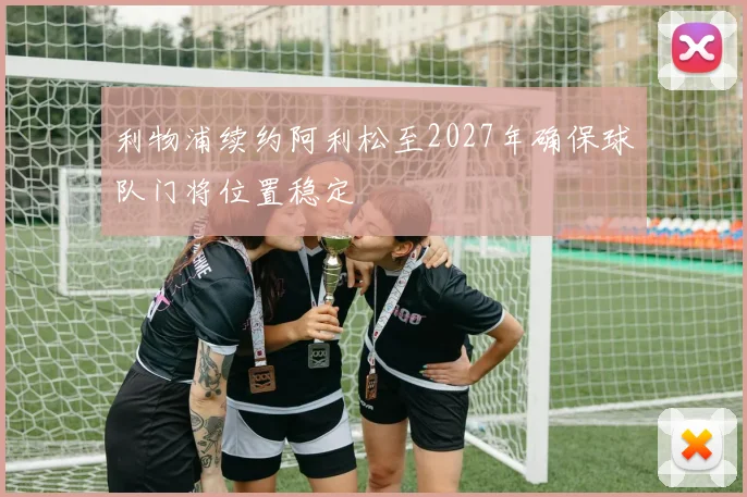 利物浦续约阿利松至2027年确保球队门将位置稳定