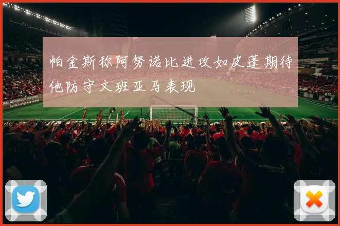 帕金斯称阿努诺比进攻如皮蓬期待他防守文班亚马表现
