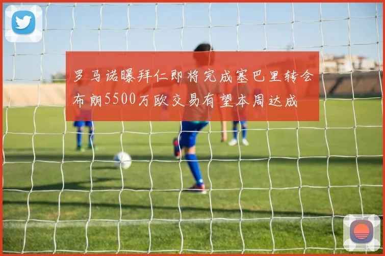 罗马诺曝拜仁即将完成塞巴里转会布朗5500万欧交易有望本周达成