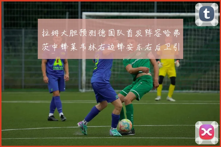 拉姆大胆预测德国队首发阵容哈弗茨中锋莱韦林右边锋安东右后卫引发热议