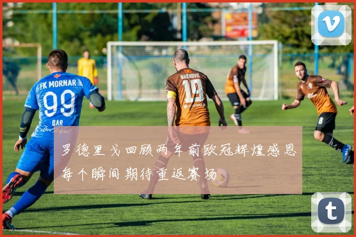 罗德里戈回顾两年前欧冠辉煌感恩每个瞬间期待重返赛场