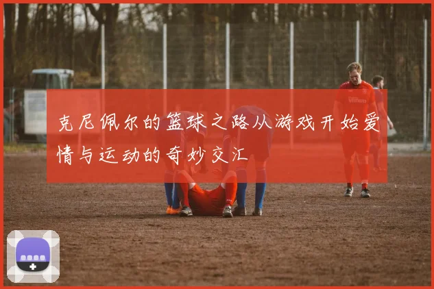 克尼佩尔的篮球之路从游戏开始爱情与运动的奇妙交汇