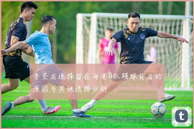 李圣龙选择留在海港B队踢球背后的原因与其他选择分析
