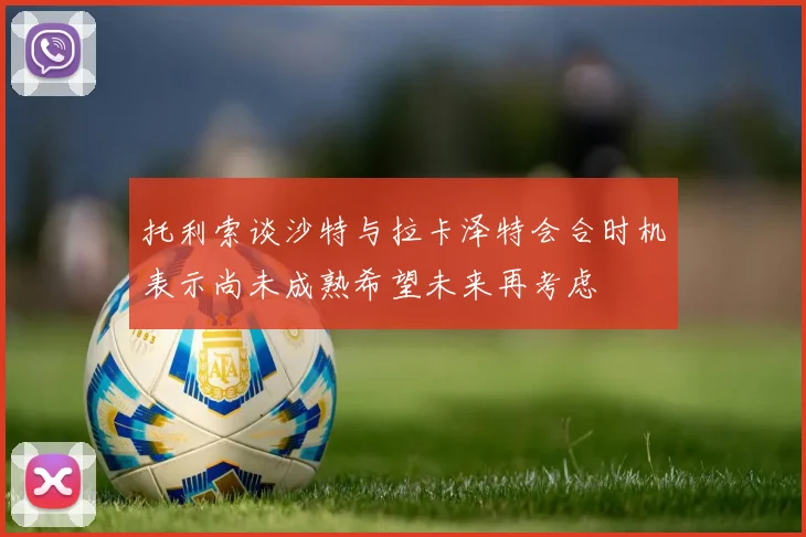 托利索谈沙特与拉卡泽特会合时机表示尚未成熟希望未来再考虑