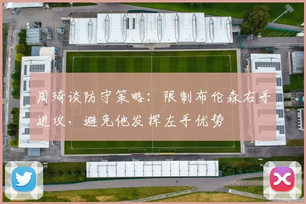 周琦谈防守策略：限制布伦森右手进攻，避免他发挥左手优势