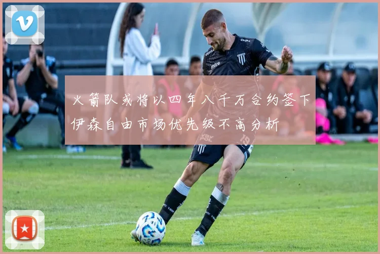 火箭队或将以四年八千万合约签下伊森自由市场优先级不高分析