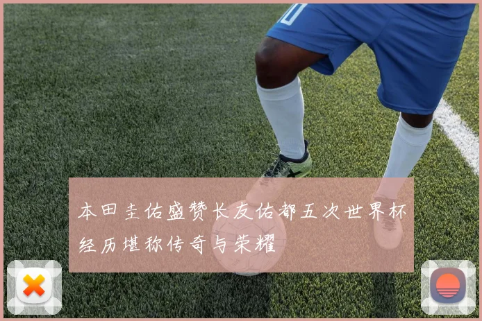 本田圭佑盛赞长友佑都五次世界杯经历堪称传奇与荣耀