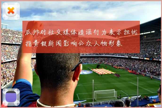 瓜帅对社交媒体造谣行为表示担忧指责假新闻影响公众人物形象