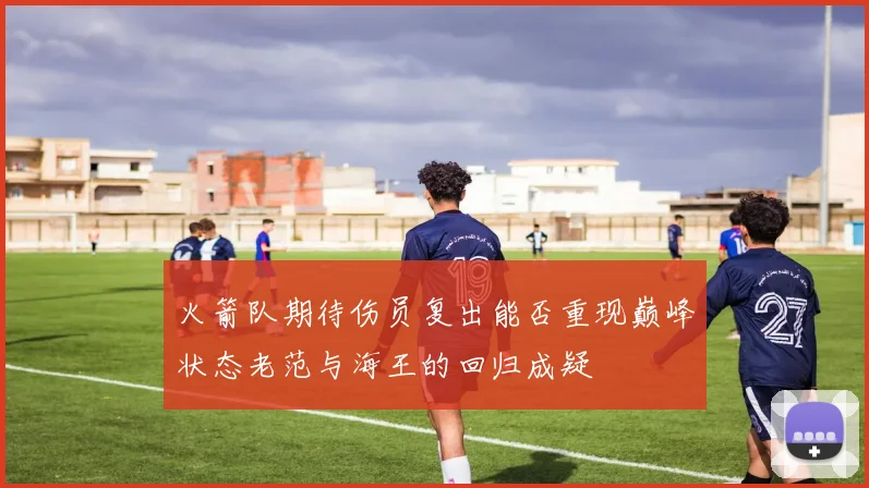 火箭队期待伤员复出能否重现巅峰状态老范与海王的回归成疑