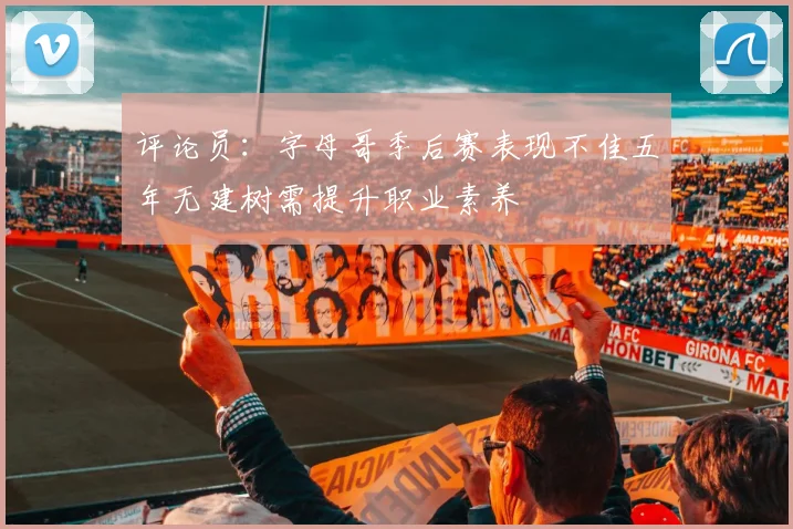 评论员：字母哥季后赛表现不佳五年无建树需提升职业素养