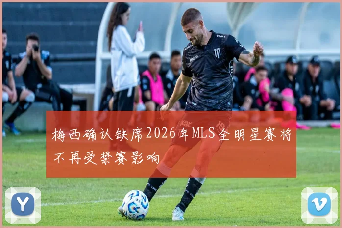 梅西确认缺席2026年MLS全明星赛将不再受禁赛影响