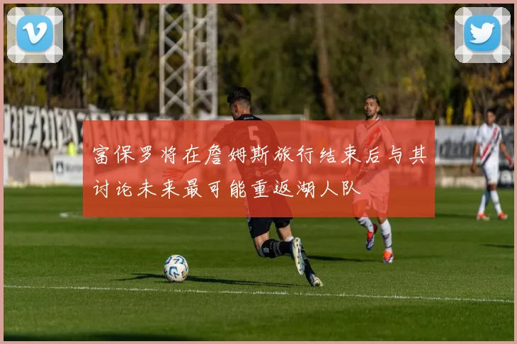 富保罗将在詹姆斯旅行结束后与其讨论未来最可能重返湖人队