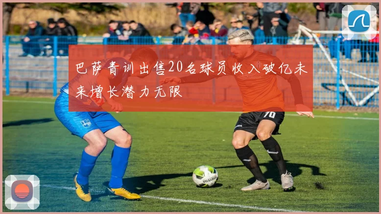 巴萨青训出售20名球员收入破亿未来增长潜力无限