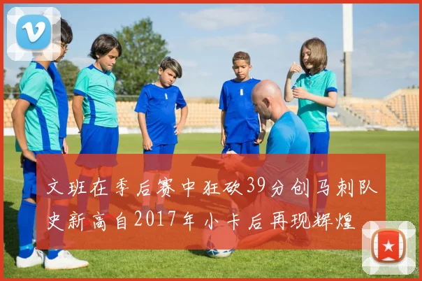 文班在季后赛中狂砍39分创马刺队史新高自2017年小卡后再现辉煌
