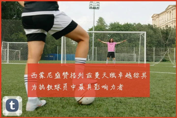 西蒙尼盛赞格列兹曼天赋卓越称其为执教球员中最具影响力者