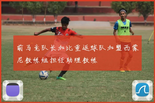 前马竞队长加比重返球队加盟西蒙尼教练组担任助理教练