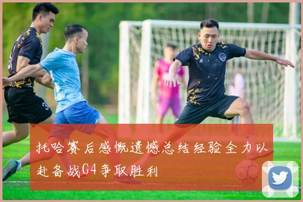 托哈赛后感慨遗憾总结经验全力以赴备战G4争取胜利