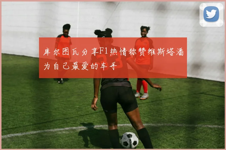 库尔图瓦分享F1热情称赞维斯塔潘为自己最爱的车手