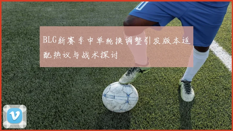 BLG新赛季中单轮换调整引发版本适配热议与战术探讨